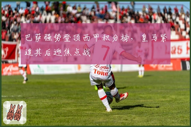 巴萨强势登顶西甲积分榜,皇马紧追其后迎焦点战