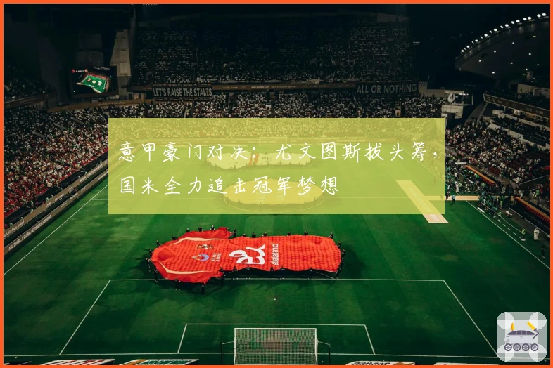 意甲豪门对决：尤文图斯拔头筹，国米全力追击冠军梦想