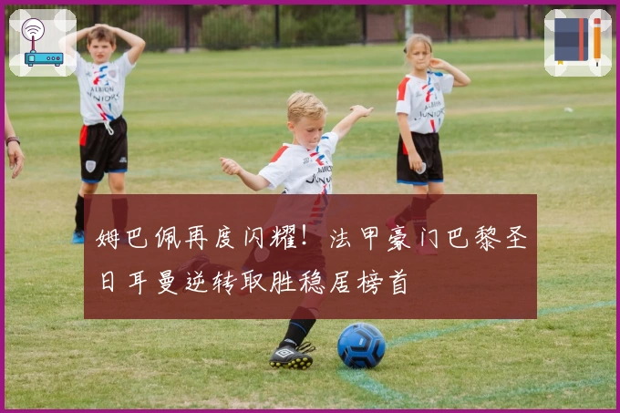 姆巴佩再度闪耀！法甲豪门巴黎圣日耳曼逆转取胜稳居榜首
