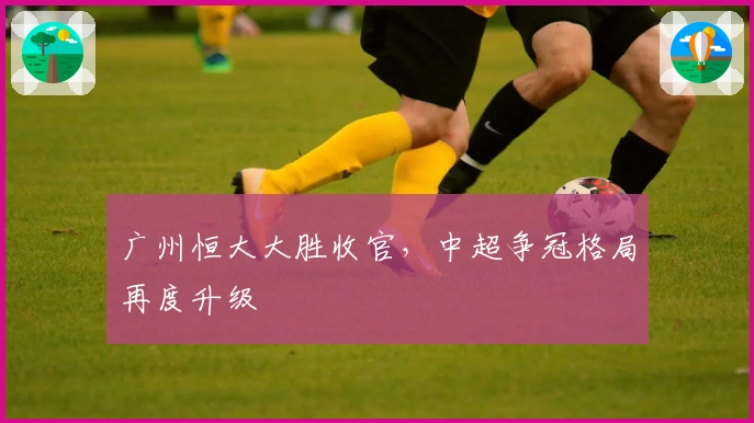广州恒大大胜收官，中超争冠格局再度升级