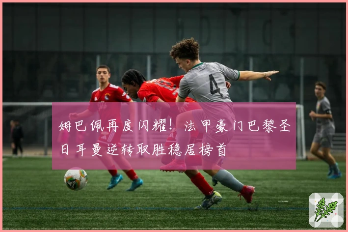 姆巴佩再度闪耀！法甲豪门巴黎圣日耳曼逆转取胜稳居榜首