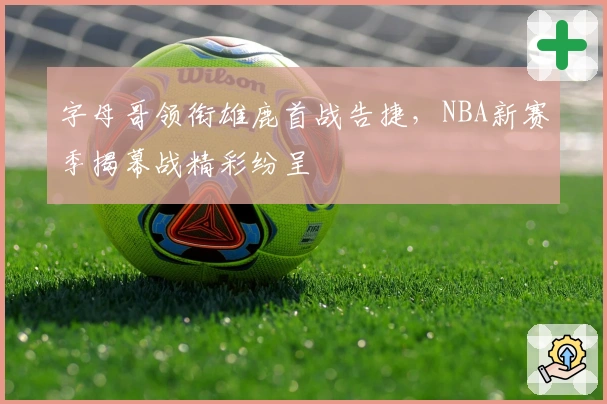 字母哥领衔雄鹿首战告捷，NBA新赛季揭幕战精彩纷呈