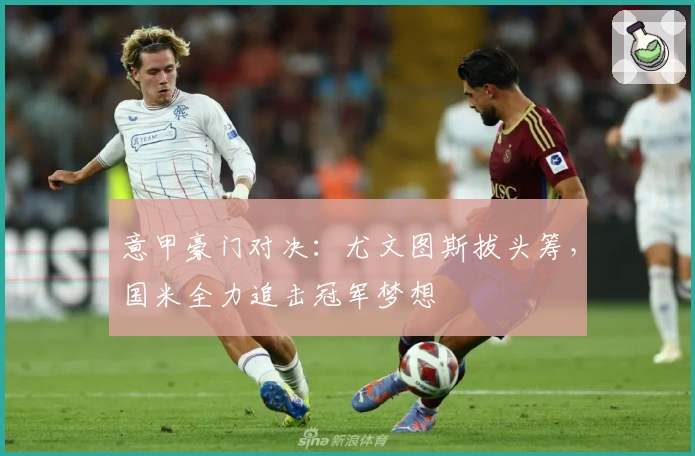 意甲豪门对决：尤文图斯拔头筹，国米全力追击冠军梦想