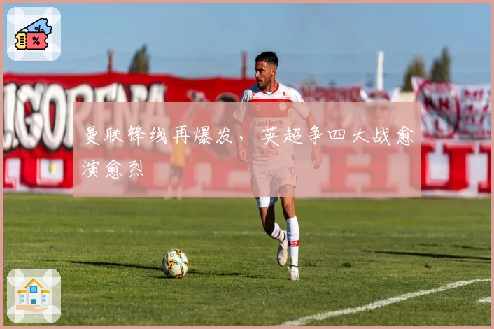 曼联锋线再爆发，英超争四大战愈演愈烈