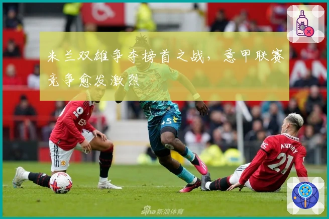 米兰双雄争夺榜首之战，意甲联赛竞争愈发激烈