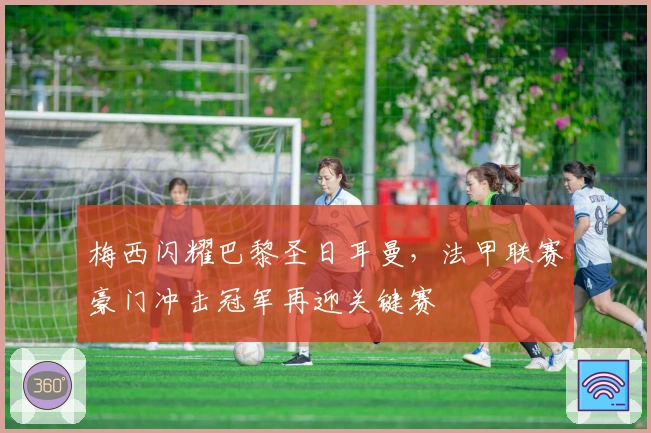 梅西闪耀巴黎圣日耳曼，法甲联赛豪门冲击冠军再迎关键赛